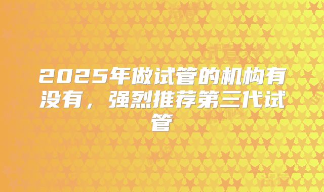 2025年做试管的机构有没有,强烈推荐第三代试管