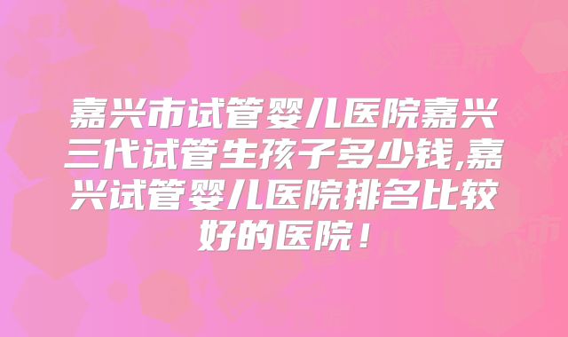 嘉兴市试管婴儿医院嘉兴三代试管生孩子多少钱,嘉兴试管婴儿医院排名比较好的医院！