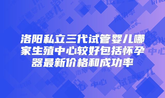 洛阳私立三代试管婴儿哪家生殖中心较好包括怀孕器最新价格和成功率