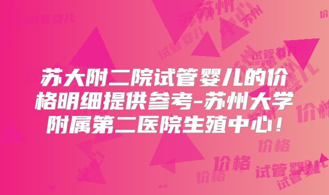 苏大附二院试管婴儿的价格明细提供参考-苏州大学附属第二医院生殖中心!
