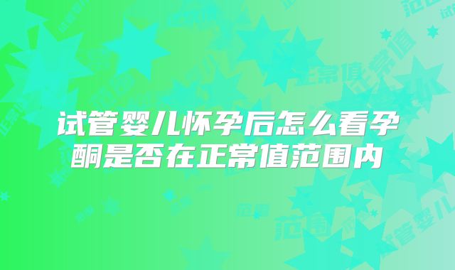 试管婴儿怀孕后怎么看孕酮是否在正常值范围内