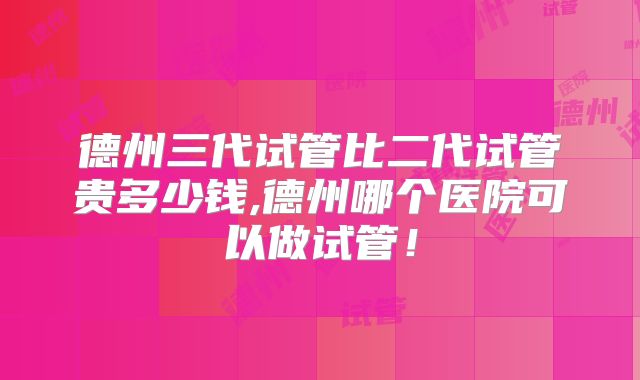 德州三代试管比二代试管贵多少钱,德州哪个医院可以做试管!