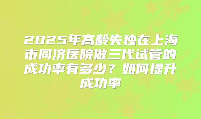 2025年高龄失独在上海市同济医院做三代试管的成功率有多少？如何提升成功率