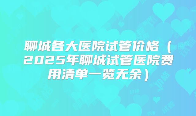 聊城各大医院试管价格（2025年聊城试管医院费用清单一览无余）