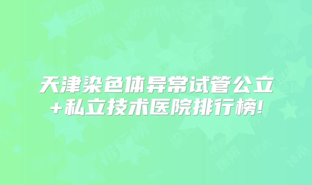 天津染色体异常试管公立+私立技术医院排行榜!