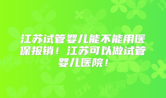 江苏试管婴儿能不能用医保报销!江苏可以做试管婴儿医院!