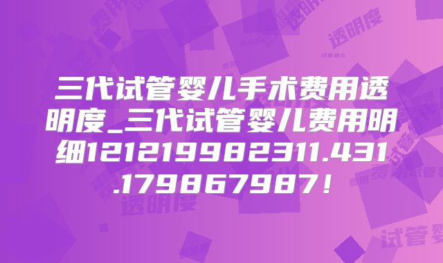 三代试管婴儿手术费用透明度_三代试管婴儿费用明细121219982311.431.179867987！
