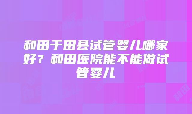 和田于田县试管婴儿哪家好？和田医院能不能做试管婴儿