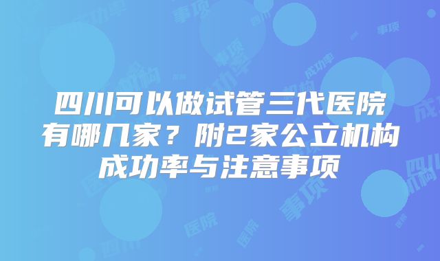 四川可以做试管三代医院有哪几家？附2家公立机构成功率与注意事项