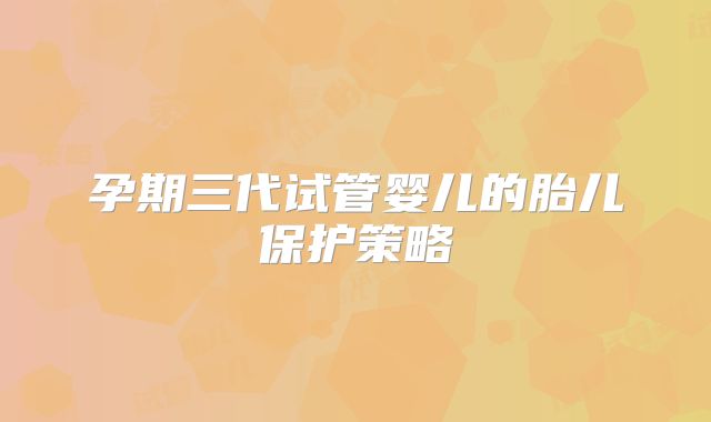 孕期三代试管婴儿的胎儿保护策略