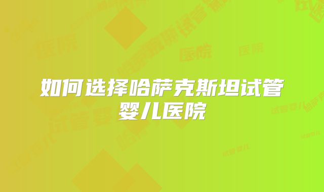 如何选择哈萨克斯坦试管婴儿医院