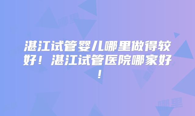 湛江试管婴儿哪里做得较好!湛江试管医院哪家好!