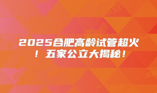 2025合肥高龄试管超火！五家公立大揭秘！