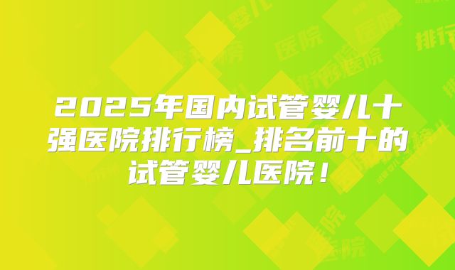 2025年国内试管婴儿十强医院排行榜_排名前十的试管婴儿医院！
