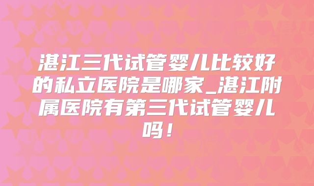 湛江三代试管婴儿比较好的私立医院是哪家_湛江附属医院有第三代试管婴儿吗！