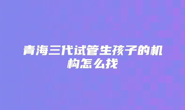 青海三代试管生孩子的机构怎么找