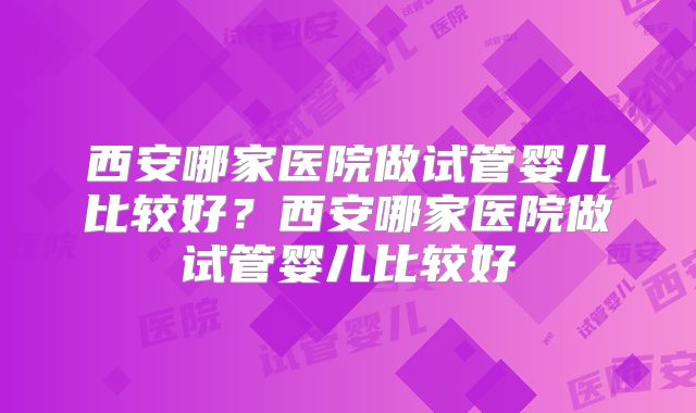 西安哪家医院做试管婴儿比较好?西安哪家医院做试管婴儿比较好