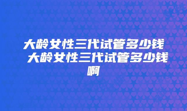 大龄女性三代试管多少钱 大龄女性三代试管多少钱啊