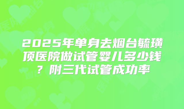 2025年单身去烟台毓璜顶医院做试管婴儿多少钱？附三代试管成功率
