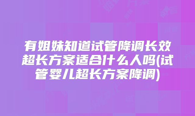 有姐妹知道试管降调长效超长方案适合什么人吗(试管婴儿超长方案降调)