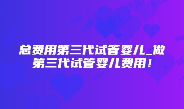 总费用第三代试管婴儿_做第三代试管婴儿费用!