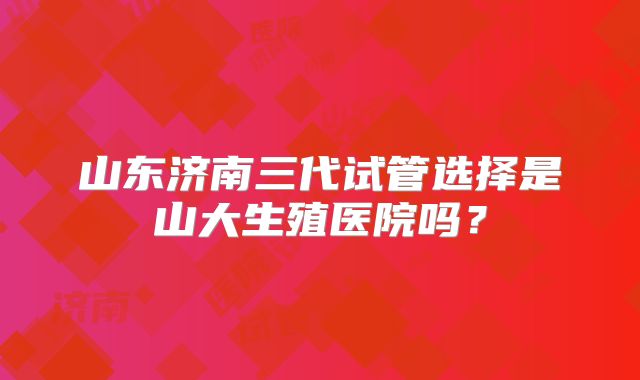 山东济南三代试管选择是山大生殖医院吗?