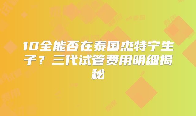 10全能否在泰国杰特宁生子？三代试管费用明细揭秘