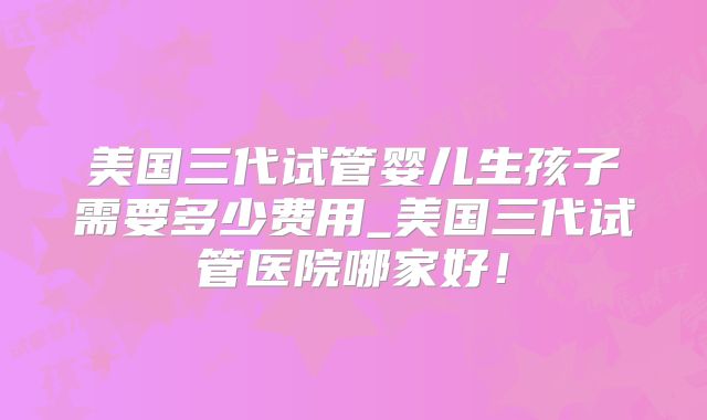 美国三代试管婴儿生孩子需要多少费用_美国三代试管医院哪家好!