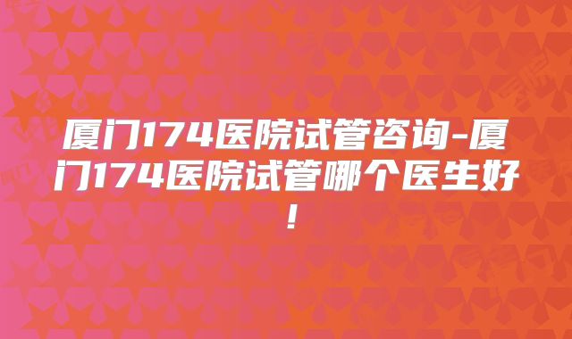 厦门174医院试管咨询-厦门174医院试管哪个医生好！