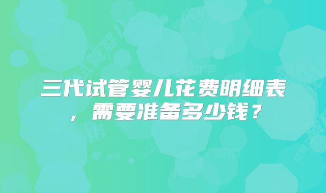 三代试管婴儿花费明细表,需要准备多少钱?