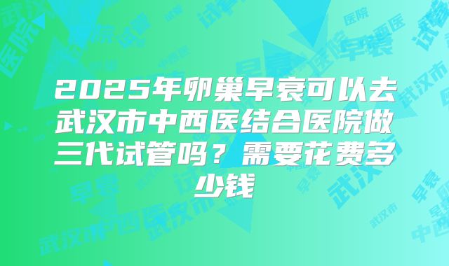 2025年卵巢早衰可以去武汉市中西医结合医院做三代试管吗？需要花费多少钱