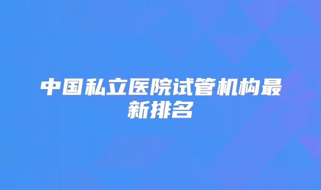 中国私立医院试管机构最新排名