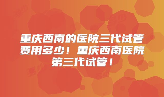 重庆西南的医院三代试管费用多少!重庆西南医院第三代试管!