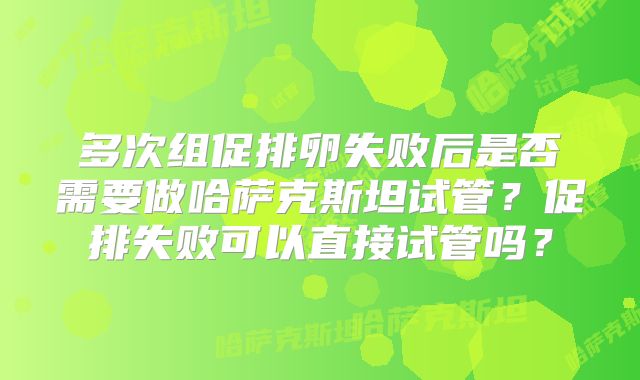 多次组促排卵失败后是否需要做哈萨克斯坦试管?促排失败可以直接试管吗?