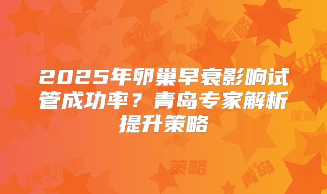2025年卵巢早衰影响试管成功率？青岛专家解析提升策略