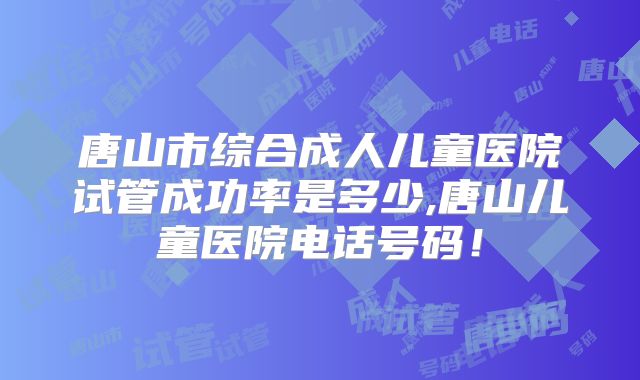 唐山市综合成人儿童医院试管成功率是多少,唐山儿童医院电话号码!