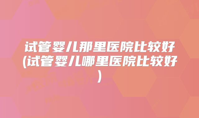试管婴儿那里医院比较好(试管婴儿哪里医院比较好)