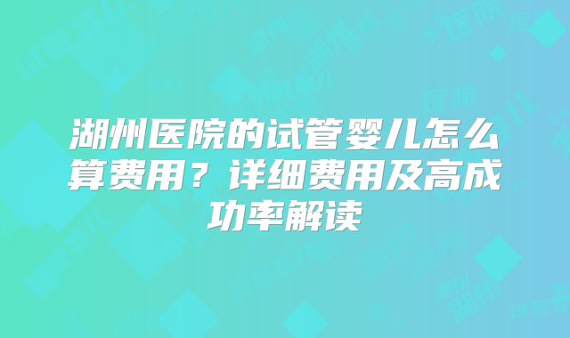 湖州医院的试管婴儿怎么算费用?详细费用及高成功率解读