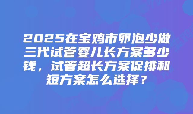 2025在宝鸡市卵泡少做三代试管婴儿长方案多少钱，试管超长方案促排和短方案怎么选择？