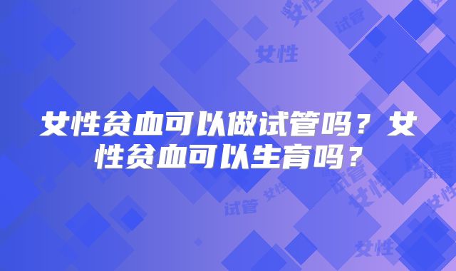 女性贫血可以做试管吗?女性贫血可以生育吗?