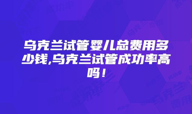 乌克兰试管婴儿总费用多少钱,乌克兰试管成功率高吗!