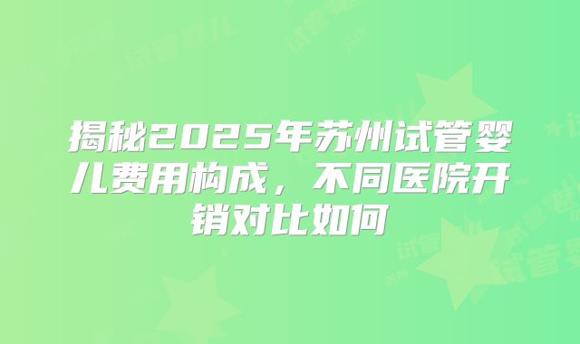 揭秘2025年苏州试管婴儿费用构成，不同医院开销对比如何