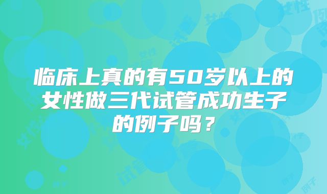 临床上真的有50岁以上的女性做三代试管成功生子的例子吗?