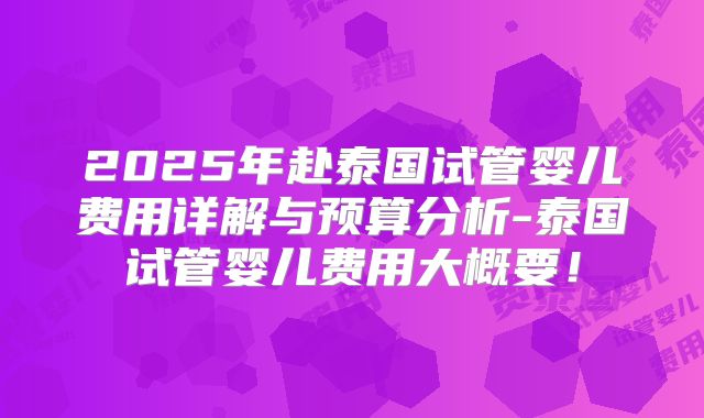 2025年赴泰国试管婴儿费用详解与预算分析-泰国试管婴儿费用大概要！