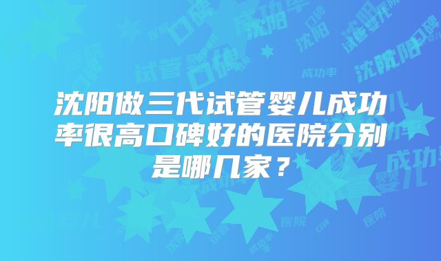 沈阳做三代试管婴儿成功率很高口碑好的医院分别是哪几家?