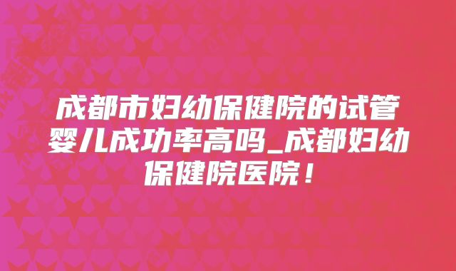 成都市妇幼保健院的试管婴儿成功率高吗_成都妇幼保健院医院!