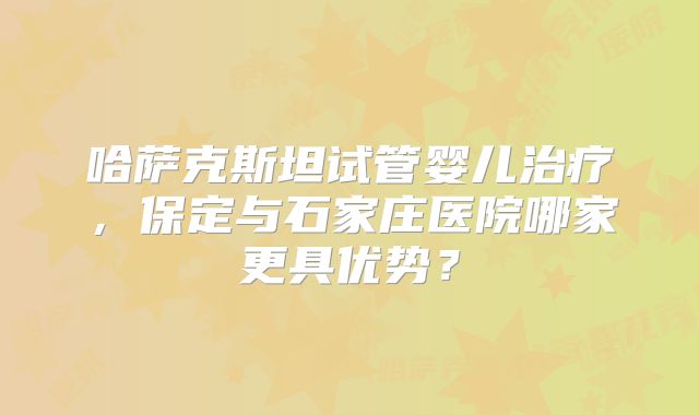 哈萨克斯坦试管婴儿治疗,保定与石家庄医院哪家更具优势?