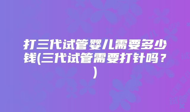 打三代试管婴儿需要多少钱(三代试管需要打针吗？)