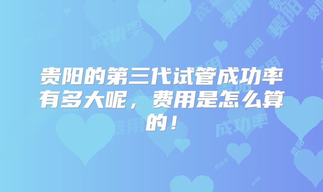 贵阳的第三代试管成功率有多大呢,费用是怎么算的!