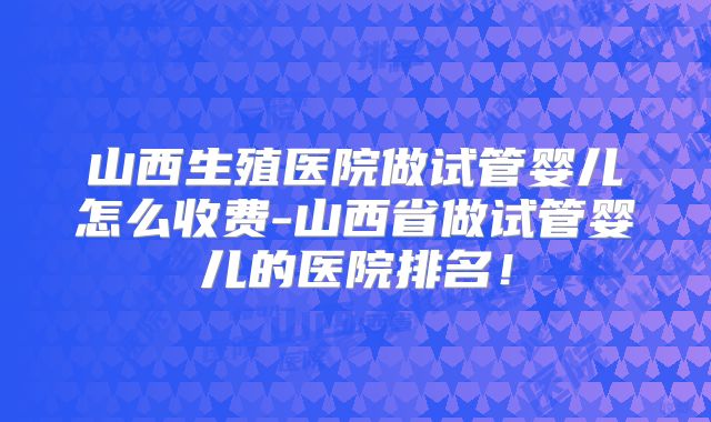 山西生殖医院做试管婴儿怎么收费-山西省做试管婴儿的医院排名!